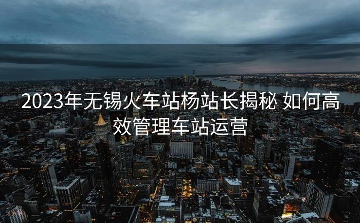 2023年无锡火车站杨站长揭秘 如何高效管理车站运营