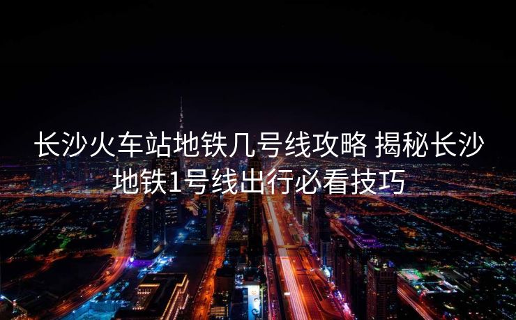 长沙火车站地铁几号线攻略 揭秘长沙地铁1号线出行必看技巧
