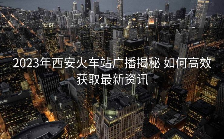 2023年西安火车站广播揭秘 如何高效获取最新资讯 2023年西安火车站广播揭秘 如何高效获取最新资讯