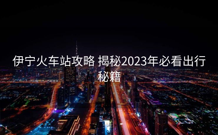 伊宁火车站攻略 揭秘2023年必看出行秘籍
