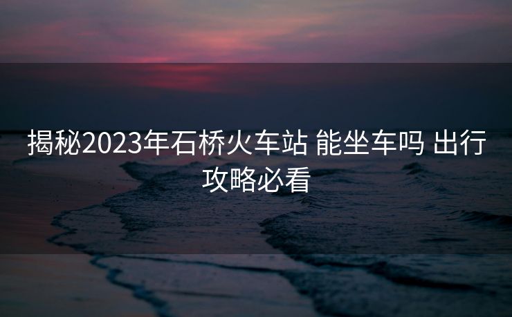 揭秘2023年石桥火车站 能坐车吗 出行攻略必看
