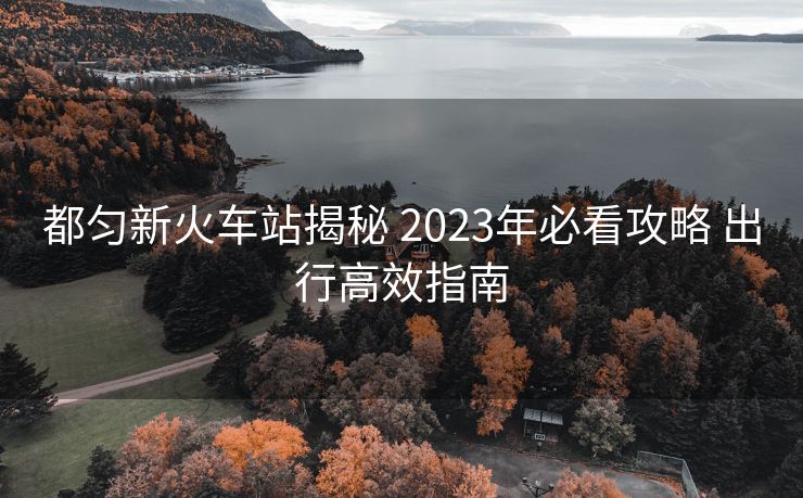 都匀新火车站揭秘 2023年必看攻略 出行高效指南