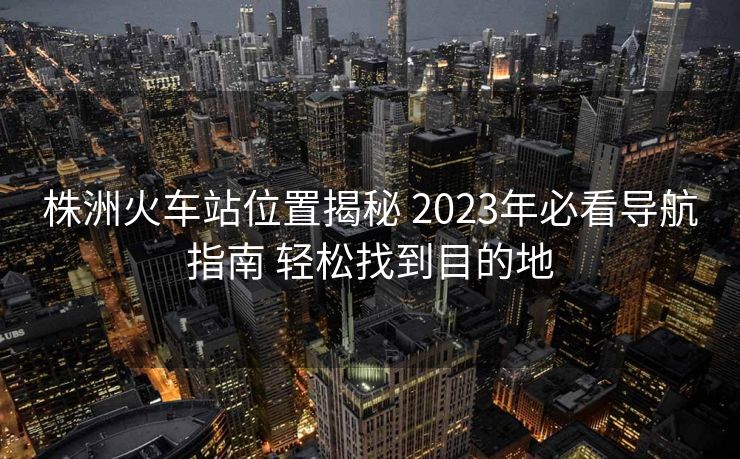 株洲火车站位置揭秘 2023年必看导航指南 轻松找到目的地