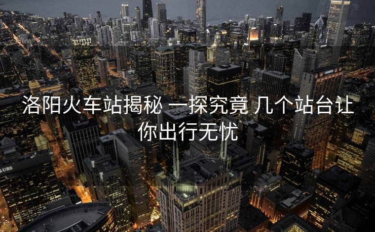 洛阳火车站揭秘 一探究竟 几个站台让你出行无忧