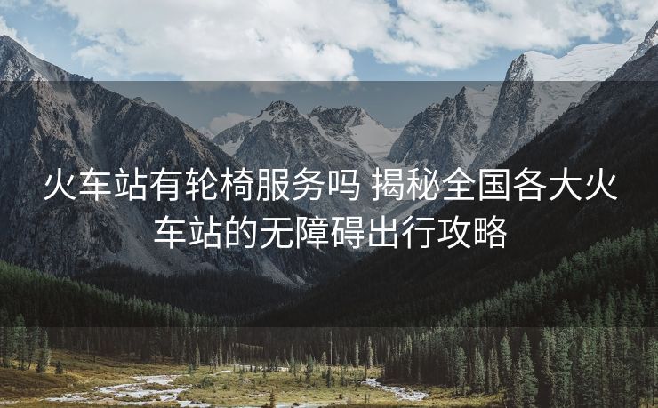 火车站有轮椅服务吗 揭秘全国各大火车站的无障碍出行攻略