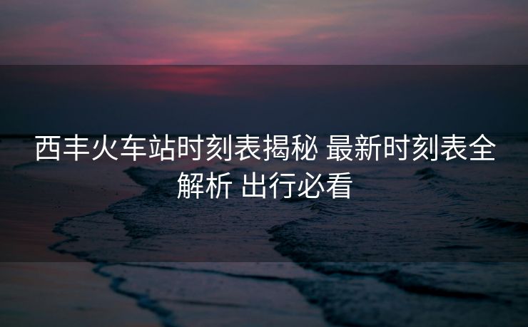 西丰火车站时刻表揭秘 最新时刻表全解析 出行必看