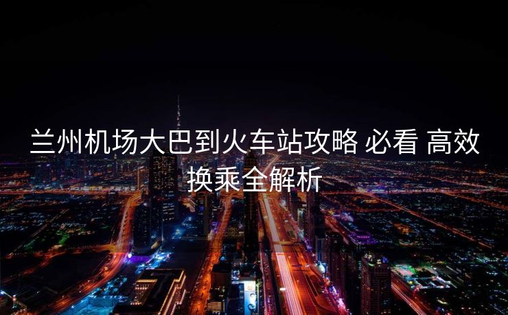 兰州机场大巴到火车站攻略 必看 高效换乘全解析
