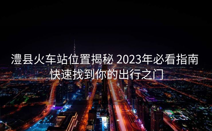 澧县火车站位置揭秘 2023年必看指南 快速找到你的出行之门