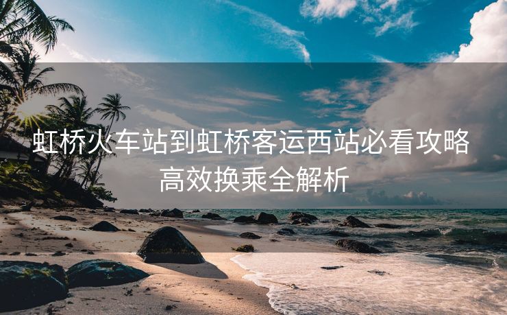 虹桥火车站到虹桥客运西站必看攻略 高效换乘全解析