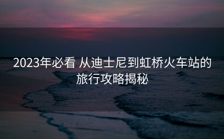 2023年必看 从迪士尼到虹桥火车站的旅行攻略揭秘