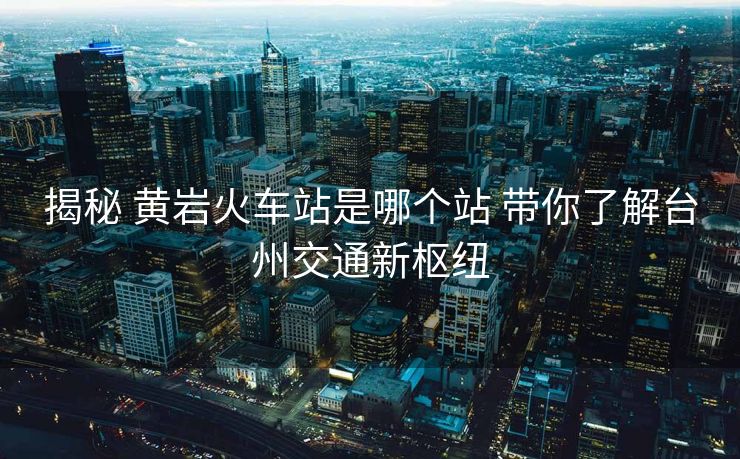 揭秘 黄岩火车站是哪个站 带你了解台州交通新枢纽