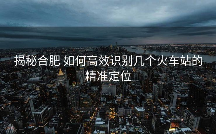 揭秘合肥 如何高效识别几个火车站的精准定位