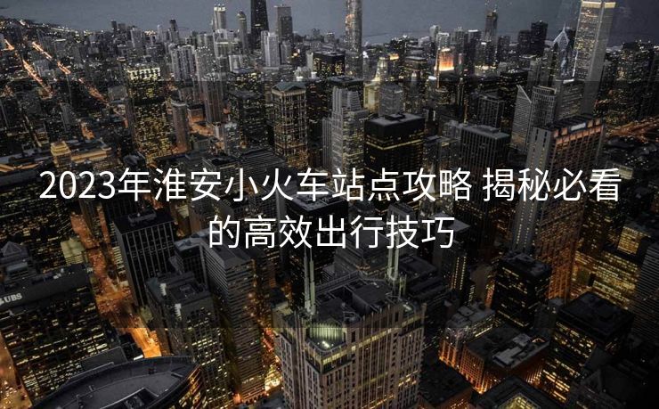 2023年淮安小火车站点攻略 揭秘必看的高效出行技巧