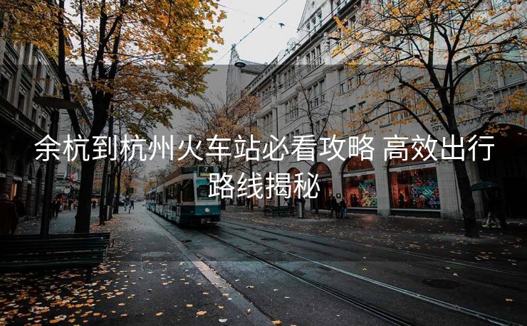 余杭到杭州火车站必看攻略 高效出行路线揭秘