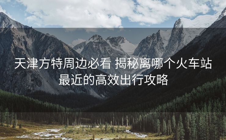天津方特周边必看 揭秘离哪个火车站最近的高效出行攻略