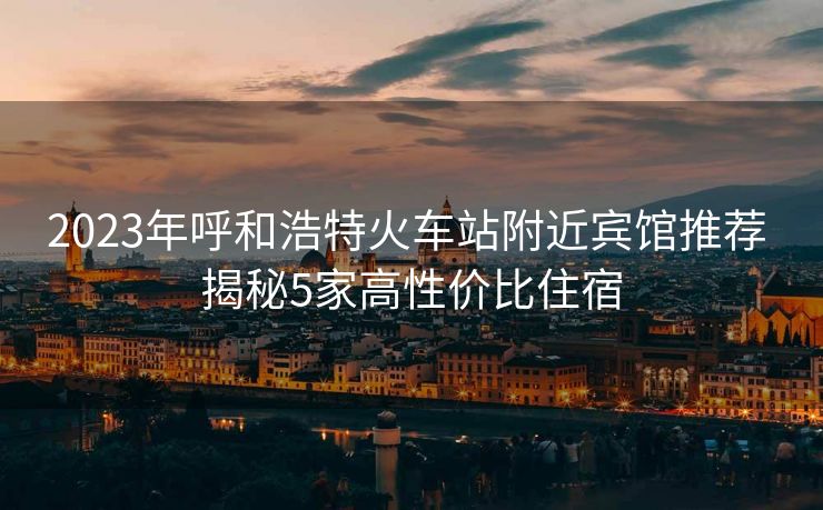 2023年呼和浩特火车站附近宾馆推荐 揭秘5家高性价比住宿