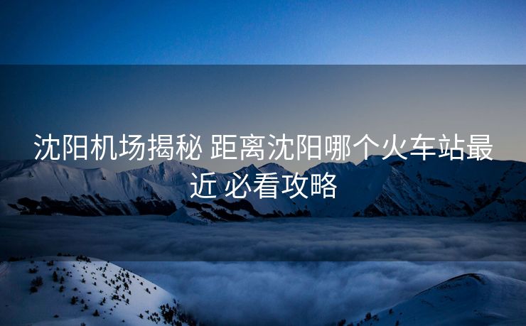 沈阳机场揭秘 距离沈阳哪个火车站最近 必看攻略