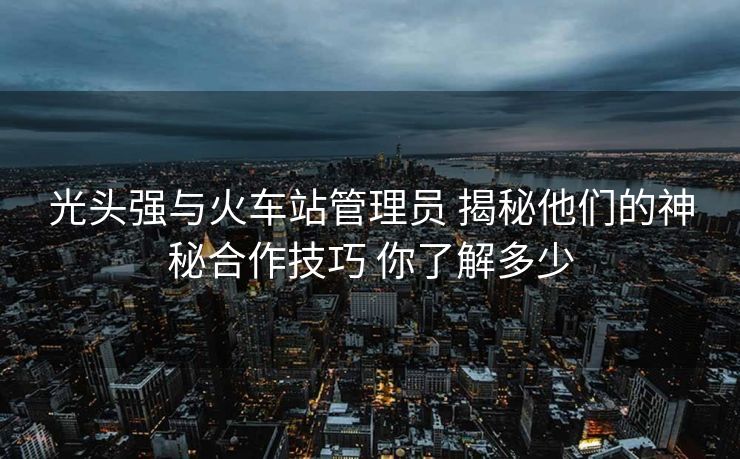 光头强与火车站管理员 揭秘他们的神秘合作技巧 你了解多少