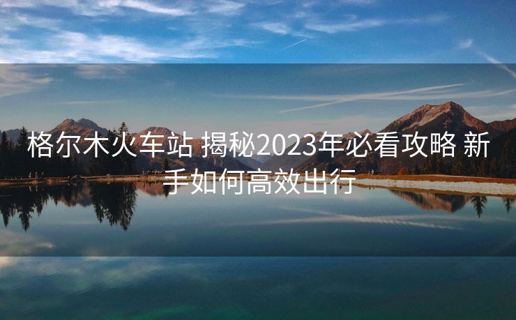 格尔木火车站 揭秘2023年必看攻略 新手如何高效出行