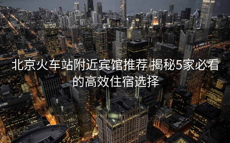 北京火车站附近宾馆推荐 揭秘5家必看的高效住宿选择