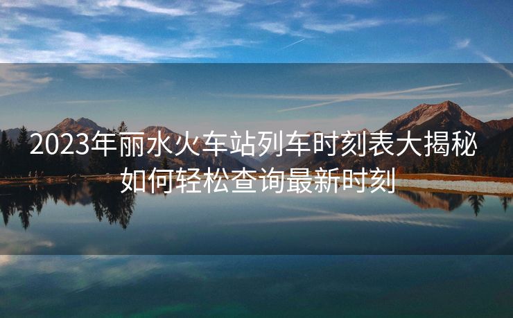 2023年丽水火车站列车时刻表大揭秘 如何轻松查询最新时刻