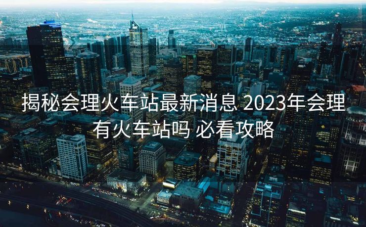 揭秘会理火车站最新消息 2023年会理有火车站吗 必看攻略