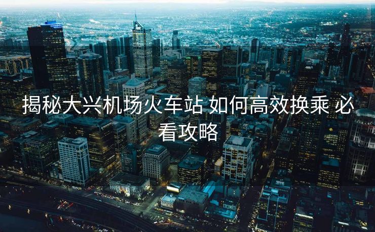 揭秘大兴机场火车站 如何高效换乘 必看攻略