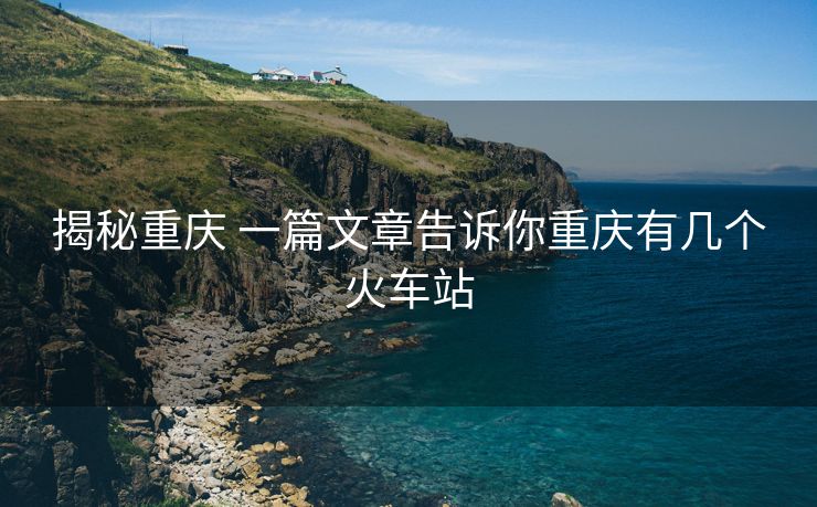揭秘重庆 一篇文章告诉你重庆有几个火车站