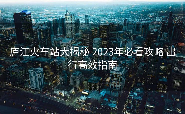 庐江火车站大揭秘 2023年必看攻略 出行高效指南
