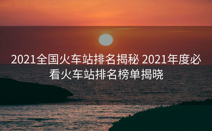 2021全国火车站排名揭秘 2021年度必看火车站排名榜单揭晓