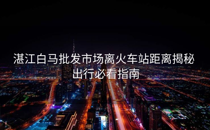 湛江白马批发市场离火车站距离揭秘 出行必看指南