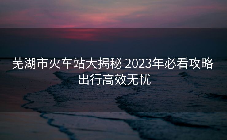 芜湖市火车站大揭秘 2023年必看攻略 出行高效无忧 芜湖市火车站大揭秘 2023年必看攻略 出行高效无忧