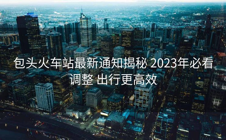 包头火车站最新通知揭秘 2023年必看调整 出行更高效