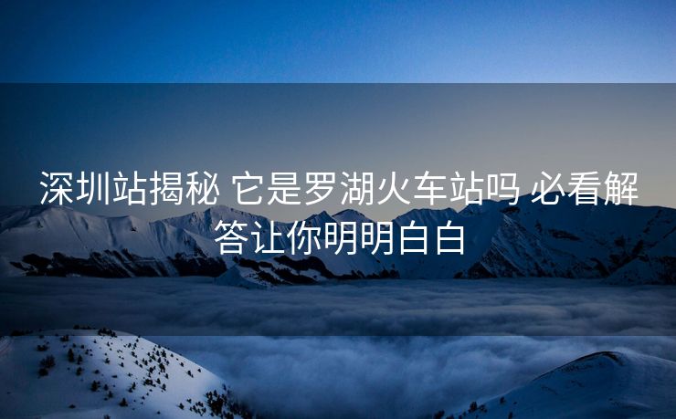 深圳站揭秘 它是罗湖火车站吗 必看解答让你明明白白