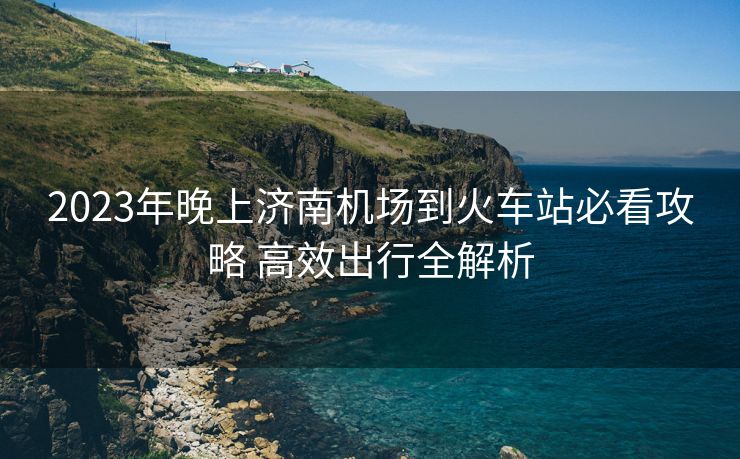 2023年晚上济南机场到火车站必看攻略 高效出行全解析