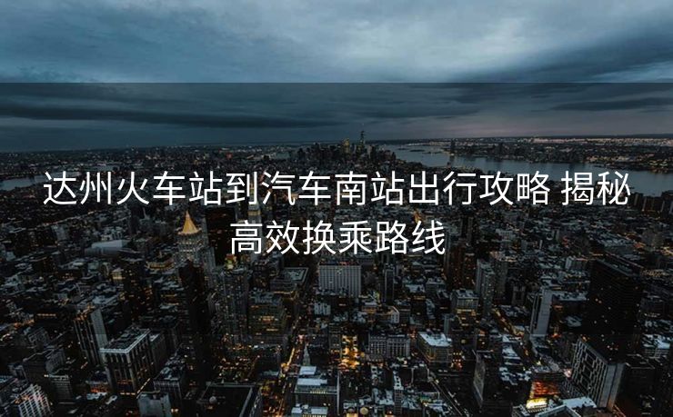达州火车站到汽车南站出行攻略 揭秘高效换乘路线