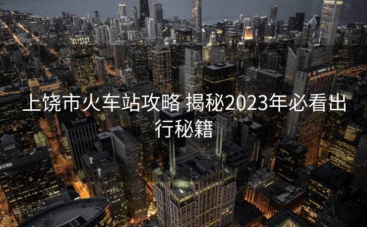 上饶市火车站攻略 揭秘2023年必看出行秘籍