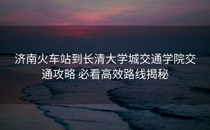 济南火车站到长清大学城交通学院交通攻略 必看高效路线揭秘