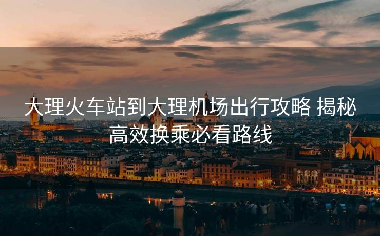 大理火车站到大理机场出行攻略 揭秘高效换乘必看路线