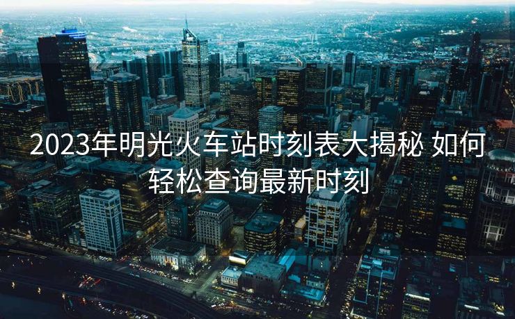 2023年明光火车站时刻表大揭秘 如何轻松查询最新时刻
