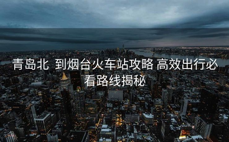 青岛北  到烟台火车站攻略 高效出行必看路线揭秘