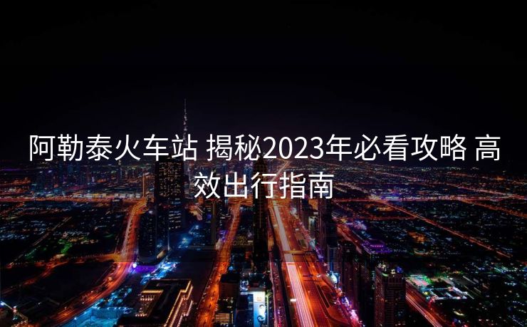 阿勒泰火车站 揭秘2023年必看攻略 高效出行指南
