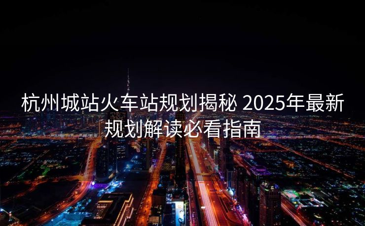 杭州城站火车站规划揭秘 2025年最新规划解读必看指南