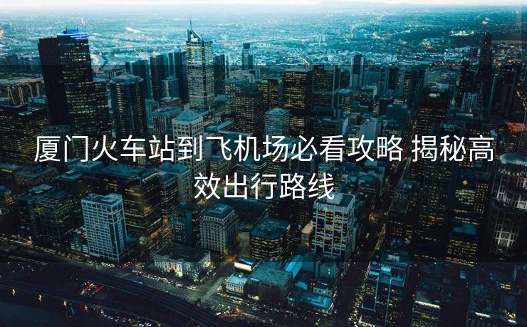 厦门火车站到飞机场必看攻略 揭秘高效出行路线