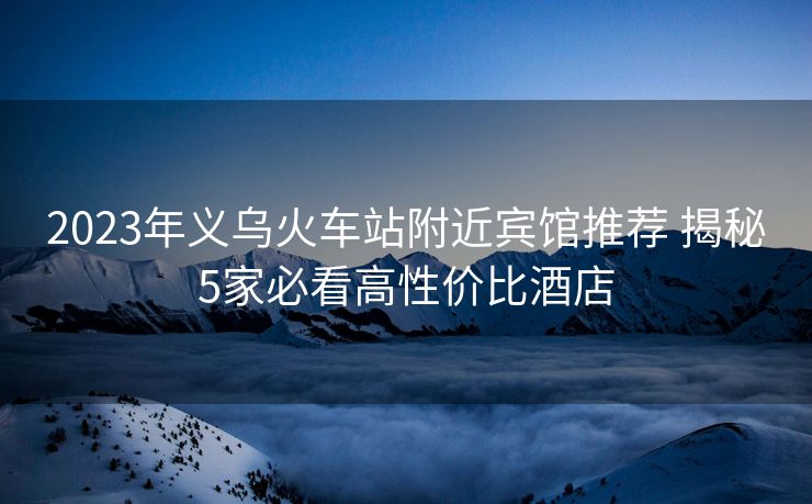 2023年义乌火车站附近宾馆推荐 揭秘5家必看高性价比酒店 2023年义乌火车站附近宾馆推荐 揭秘5家必看高性价比酒店