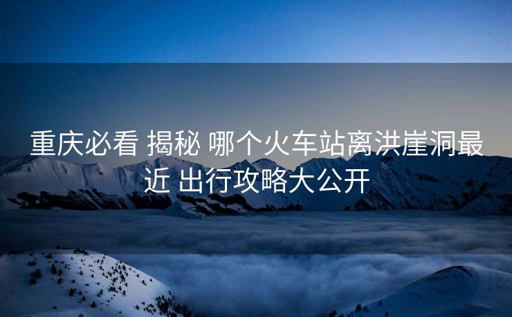 重庆必看 揭秘 哪个火车站离洪崖洞最近 出行攻略大公开
