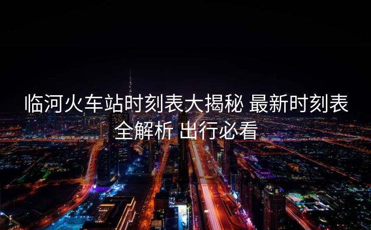 临河火车站时刻表大揭秘 最新时刻表全解析 出行必看