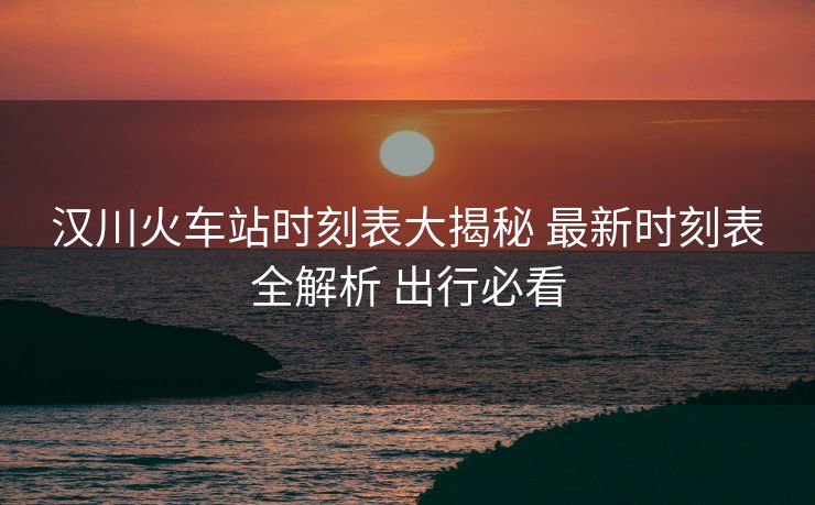 汉川火车站时刻表大揭秘 最新时刻表全解析 出行必看