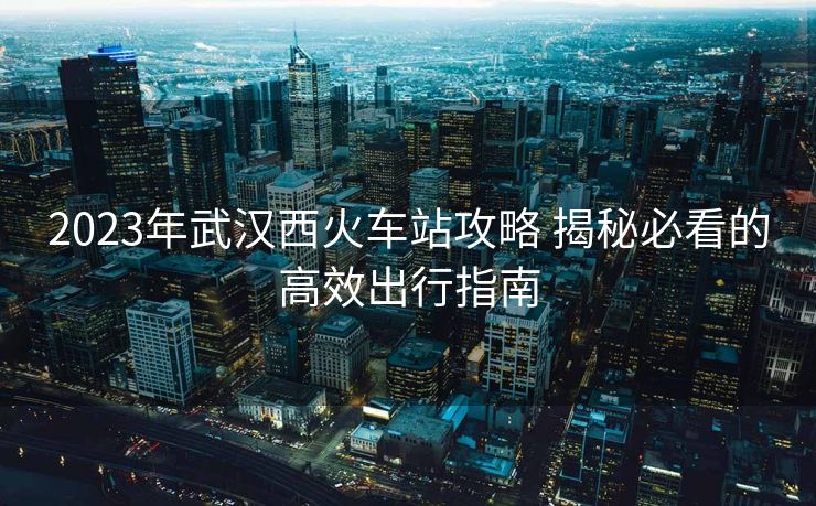 2023年武汉西火车站攻略 揭秘必看的高效出行指南