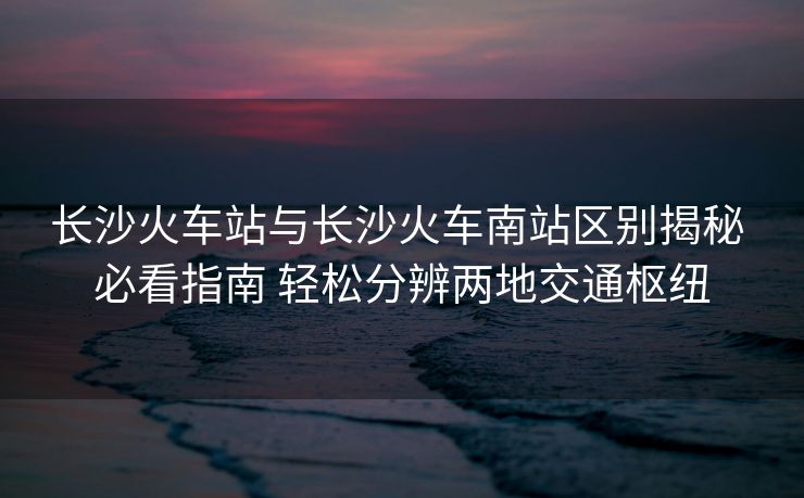 长沙火车站与长沙火车南站区别揭秘 必看指南 轻松分辨两地交通枢纽